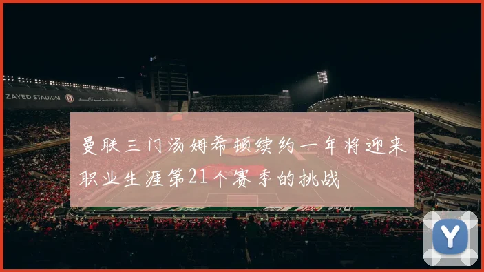 曼联三门汤姆希顿续约一年将迎来职业生涯第21个赛季的挑战