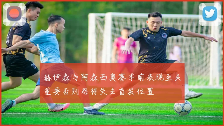 赫伊森与阿森西奥赛季前表现至关重要否则恐将失去首发位置