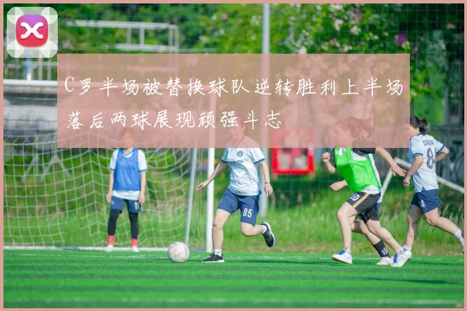 C罗半场被替换球队逆转胜利上半场落后两球展现顽强斗志