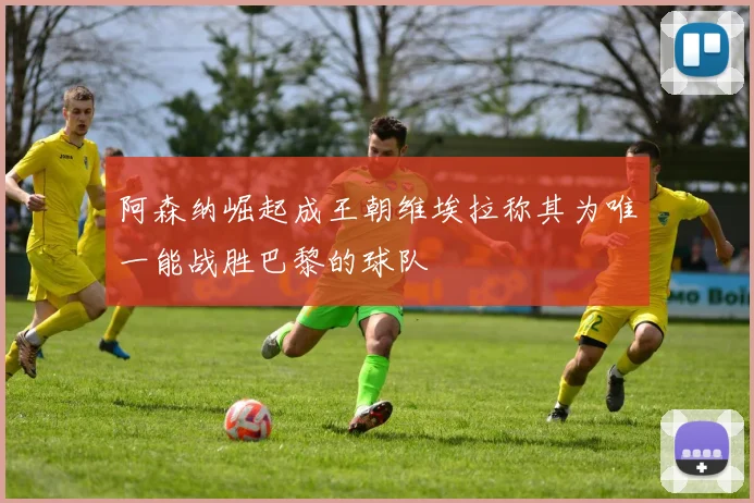 阿森纳崛起成王朝维埃拉称其为唯一能战胜巴黎的球队