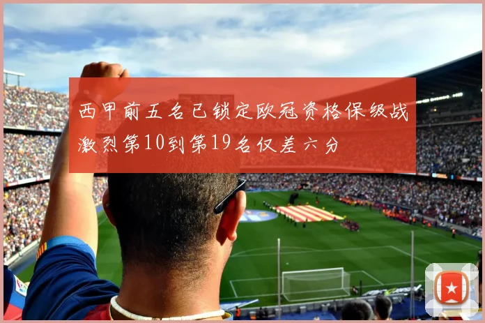 西甲前五名已锁定欧冠资格保级战激烈第10到第19名仅差六分