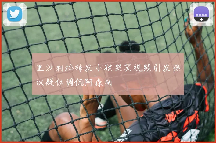 里沙利松转发小孩哭笑视频引发热议疑似调侃阿森纳
