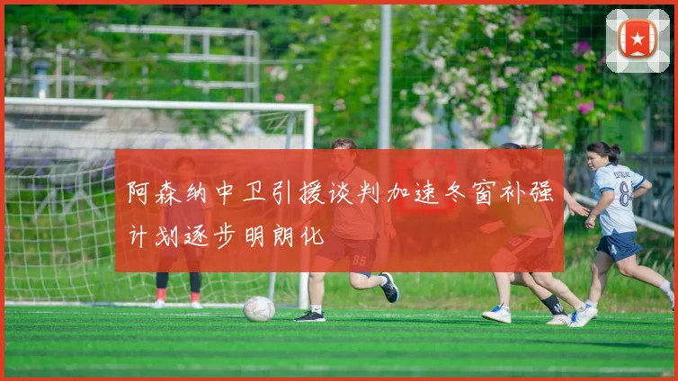 阿森纳中卫引援谈判加速冬窗补强计划逐步明朗化