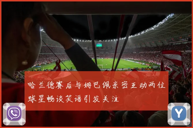 哈兰德赛后与姆巴佩亲密互动两位球星畅谈笑语引发关注