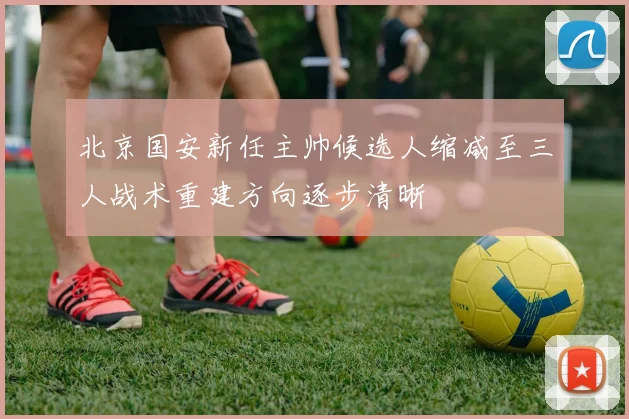 北京国安新任主帅候选人缩减至三人战术重建方向逐步清晰