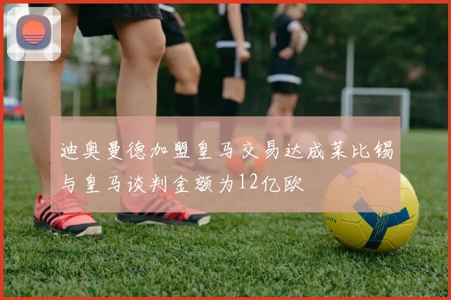 迪奥曼德加盟皇马交易达成莱比锡与皇马谈判金额为12亿欧