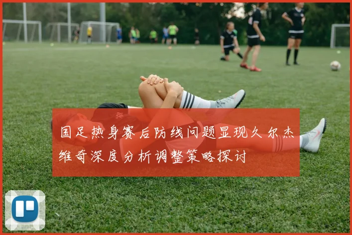 国足热身赛后防线问题显现久尔杰维奇深度分析调整策略探讨