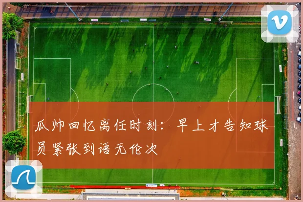 瓜帅回忆离任时刻：早上才告知球员紧张到语无伦次