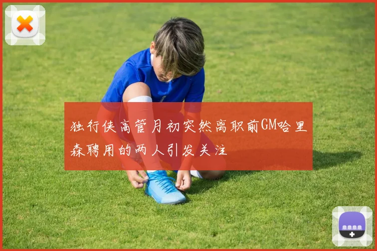 独行侠高管月初突然离职前GM哈里森聘用的两人引发关注
